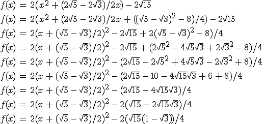 f(x)\,=\,2(x^2\,+\,(2\sqrt{5}\,-\,2\sqrt{3})/2x)\,-\,2\sqrt{15}\,\\\\f(x)\,=\,2(x^2\,+\,(2\sqrt{5}\,-\,2\sqrt{3})/2x\,+\,((\sqrt{5}\,-\,\sqrt{3})^2\,-\,8)/4)\,-\,2\sqrt{15}\,\\\\f(x)\,=\,2(x\,+\,(\sqrt{5}\,-\,\sqrt{3})/2)^2\,-\,2\sqrt{15}\,+\,2(\sqrt{5}\,-\,\sqrt{3})^2\,-\,8)/4\,\\\\f(x)\,=\,2(x\,+\,(\sqrt{5}\,-\,\sqrt{3})/2)^2\,-\,2\sqrt{15}\,+\,(2\sqrt{5}^2\,-\,4\sqrt{5}\sqrt{3}\,+\,2\sqrt{3}^2\,-\,8)/4\,\\\\f(x)\,=\,2(x\,+\,(\sqrt{5}\,-\,\sqrt{3})/2)^2\,-\,(2\sqrt{15}\,-\,2\sqrt{5}^2\,+\,4\sqrt{5}\sqrt{3}\,-\,2\sqrt{3}^2\,+\,8)/4\,\\\\f(x)\,=\,2(x\,+\,(\sqrt{5}\,-\,\sqrt{3})/2)^2\,-\,(2\sqrt{15}\,-\,10\,-\,4\sqrt{15}\sqrt{3}\,+\,6\,+\,8)/4\,\\f(x)\,=\,2(x\,+\,(\sqrt{5}\,-\,\sqrt{3})/2)^2\,-\,(2\sqrt{15}\,-\,4\sqrt{15}\sqrt{3})/4\,\\f(x)\,=\,2(x\,+\,(\sqrt{5}\,-\,\sqrt{3})/2)^2\,-\,2(\sqrt{15}\,-\,2\sqrt{15}\sqrt{3})/4\,\\f(x)\,=\,2(x\,+\,(\sqrt{5}\,-\,\sqrt{3})/2)^2\,-\,2(\sqrt{15}(1\,-\,\sqrt{3}))/4